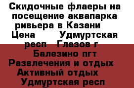 Скидочные флаеры на посещение аквапарка ривьера в Казани   › Цена ­ 1 - Удмуртская респ., Глазов г., Балезино пгт Развлечения и отдых » Активный отдых   . Удмуртская респ.,Глазов г.